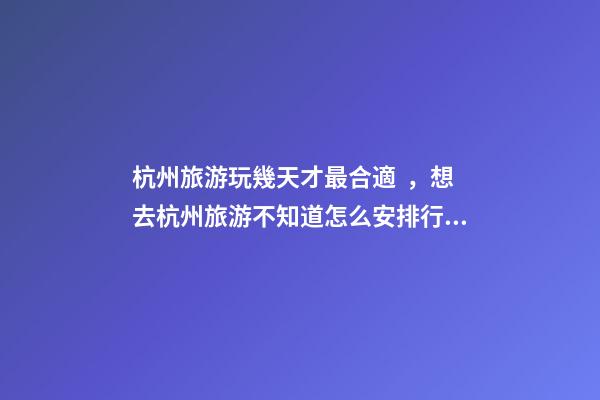 杭州旅游玩幾天才最合適，想去杭州旅游不知道怎么安排行程？具體看這篇攻略